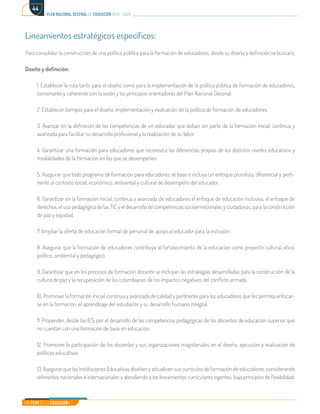 Mi Plan es la Educación
plan nacional decenal de educación 2016 - 2026
44
Lineamientos estratégicos específicos:
Para consolidar la construcción de una política pública para la formación de educadores, desde su diseño y definición se buscará:
Diseño y definición:
1. Establecer la ruta tanto para el diseño como para la implementación de la política pública de formación de educadores,
consonante y coherente con la visión y los principios orientadores del Plan Nacional Decenal.
2. Establecer tiempos para el diseño, implementación y evaluación de la política de formación de educadores.
3. Avanzar en la definición de las competencias de un educador que deban ser parte de la formación inicial, continua y
avanzada para facilitar su desarrollo profesional y la realización de su labor.
4. Garantizar una formación para educadores que reconozca las diferencias propias de los distintos niveles educativos y
modalidades de la formación en los que se desempeñen.
5. Asegurar que todo programa de formación para educadores se base e incluya un enfoque pluralista, diferencial y perti-
nente al contexto social, económico, ambiental y cultural de desempeño del educador.
6. Garantizar en la formación inicial, continua y avanzada de educadores el enfoque de educación inclusiva, el enfoque de
derechos, el uso pedagógico de las TIC y el desarrollo de competencias socioemocionales y ciudadanas, para la construcción
de paz y equidad.
7. Ampliar la oferta de educación formal de personal de apoyo al educador para la inclusión.
8. Asegurar que la formación de educadores contribuya al fortalecimiento de la educación como proyecto cultural, ético,
político, ambiental y pedagógico.
9. Garantizar que en los procesos de formación docente se incluyan las estrategias desarrolladas para la construcción de la
cultura de paz y la recuperación de los colombianos de los impactos negativos del conflicto armado.
10. Promover la formación inicial, continua y avanzada de calidad y pertinente para los educadores que les permita enfocar-
se en la formación, el aprendizaje del estudiante y su desarrollo humano integral.
11. Propender, desde las IES, por el desarrollo de las competencias pedagógicas de los docentes de educación superior que
no cuentan con una formación de base en educación.
12. Promover la participación de los docentes y sus organizaciones magisteriales en el diseño, ejecución y evaluación de
políticas educativas.
13. Asegurar que las Instituciones Educativas diseñen y actualicen sus currículos de formación de educadores, considerando
referentes nacionales e internacionales y atendiendo a los lineamientos curriculares vigentes, bajo principios de flexibilidad,
 