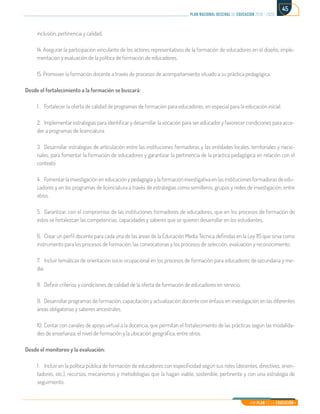 Mi Plan es la Educación
plan nacional decenal de educación 2016 - 2026
45
inclusión, pertinencia y calidad.
14. Asegurar la participación vinculante de los actores representativos de la formación de educadores en el diseño, imple-
mentación y evaluación de la política de formación de educadores.
15. Promover la formación docente a través de procesos de acompañamiento situado a su práctica pedagógica.
Desde el fortalecimiento a la formación se buscará:
1.	 Fortalecer la oferta de calidad de programas de formación para educadores, en especial para la educación inicial.
2.	 Implementar estrategias para identificar y desarrollar la vocación para ser educador y favorecer condiciones para acce-
der a programas de licenciatura.
3.	 Desarrollar estrategias de articulación entre las instituciones formadoras y las entidades locales, territoriales y nacio-
nales, para fomentar la formación de educadores y garantizar la pertinencia de la práctica pedagógica en relación con el
contexto.
4.	 Fomentar la investigación en educación y pedagogía y la formación investigativa en las instituciones formadoras de edu-
cadores y en los programas de licenciatura a través de estrategias como semilleros, grupos y redes de investigación, entre
otros.
5.	 Garantizar, con el compromiso de las instituciones formadores de educadores, que en los procesos de formación de
estos se fortalezcan las competencias, capacidades y saberes que se quieren desarrollar en los estudiantes.
6.	 Crear un perfil docente para cada una de las áreas de la Educación Media Técnica definidas en la Ley 115 que sirva como
instrumento para los procesos de formación, las convocatorias y los procesos de selección, evaluación y reconocimiento.
7.	 Incluir temáticas de orientación socio ocupacional en los procesos de formación para educadores de secundaria y me-
dia.
8.	 Definir criterios y condiciones de calidad de la oferta de formación de educadores en servicio.
9.	 Desarrollar programas de formación, capacitación y actualización docente con énfasis en investigación en las diferentes
áreas obligatorias y saberes ancestrales.
10.	Contar con canales de apoyo virtual a la docencia, que permitan el fortalecimiento de las prácticas según las modalida-
des de enseñanza, el nivel de formación y la ubicación geográfica, entre otros.
Desde el monitoreo y la evaluación:
1.	 Incluir en la política pública de formación de educadores con especificidad según sus roles (docentes, directivos, orien-
tadores, etc.), recursos, mecanismos y metodologías que la hagan viable, sostenible, pertinente y con una estrategia de
seguimiento.
 