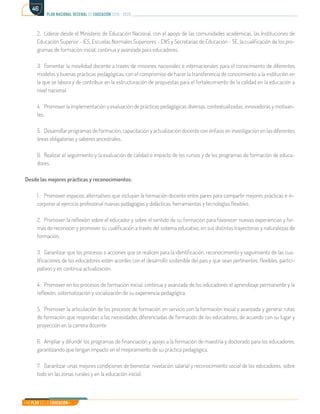 Mi Plan es la Educación
plan nacional decenal de educación 2016 - 2026
46
2.	 Liderar desde el Ministerio de Educación Nacional, con el apoyo de las comunidades académicas, las Instituciones de
Educación Superior - IES, Escuelas Normales Superiores - ENS y Secretarías de Educación - SE, la cualificación de los pro-
gramas de formación inicial, continua y avanzada para educadores.
3.	 Fomentar la movilidad docente a través de misiones nacionales e internacionales para el conocimiento de diferentes
modelos y buenas prácticas pedagógicas, con el compromiso de hacer la transferencia de conocimiento a la institución en
la que se labora y de contribuir en la estructuración de propuestas para el fortalecimiento de la calidad en la educación a
nivel nacional.
4.	 Promover la implementación y evaluación de prácticas pedagógicas diversas, contextualizadas, innovadoras y motivan-
tes.
5.	 Desarrollar programas de formación, capacitación y actualización docente con énfasis en investigación en las diferentes
áreas obligatorias y saberes ancestrales.
6.	 Realizar el seguimiento y la evaluación de calidad e impacto de los cursos y de los programas de formación de educa-
dores.
Desde las mejores prácticas y reconocimientos:
1.	 Promover espacios alternativos que incluyan la formación docente entre pares para compartir mejores prácticas e in-
corporar al ejercicio profesional nuevas pedagogías y didácticas, herramientas y tecnologías flexibles.
2.	 Promover la reflexión sobre el educador y sobre el sentido de su formación para favorecer nuevas experiencias y for-
mas de reconocer y promover su cualificación a través del sistema educativo, en sus distintas trayectorias y naturalezas de
formación.
3.	 Garantizar que los procesos o acciones que se realicen para la identificación, reconocimiento y seguimiento de las cua-
lificaciones de los educadores estén acordes con el desarrollo sostenible del país y que sean pertinentes, flexibles, partici-
pativos y en continua actualización.
4.	 Promover en los procesos de formación inicial, continua y avanzada de los educadores el aprendizaje permanente y la
reflexión, sistematización y socialización de su experiencia pedagógica.
5.	 Promover la articulación de los procesos de formación en servicio con la formación inicial y avanzada y generar rutas
de formación que respondan a las necesidades diferenciadas de formación de los educadores, de acuerdo con su lugar y
proyección en la carrera docente
6.	 Ampliar y difundir los programas de financiación y apoyo a la formación de maestría y doctorado para los educadores,
garantizando que tengan impacto en el mejoramiento de su práctica pedagógica.
7.	 Garantizar unas mejores condiciones de bienestar, nivelación salarial y reconocimiento social de los educadores, sobre
todo en las zonas rurales y en la educación inicial.
 