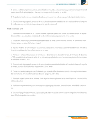 Mi Plan es la Educación
plan nacional decenal de educación 2016 - 2026
47
8.	 Definir y viabilizar un plan de incentivos para educadores (movilidad, tiempos, recursos y reconocimientos, entre otros)
para el desarrollo de la investigación y el acceso a los programas de formación en servicio.
9.	 Respaldar con el plan de incentivos a los educadores con experiencias exitosas y apoyar la divulgación de las mismas.
10.	Desarrollar estrategias para la generación de una cultura de reconocimiento del valor de la profesión docente (campaña
de medios, alianzas, reconocimientos y mejoramiento salarial, entre otros)
Desde el contexto rural:
1.	 Promover el fortalecimiento de las Escuelas Normales Superiores, para que se formen educadores capaces de respon-
der con calidad a las necesidades educativas de los diferentes contextos, especialmente en los rurales.
2.	 Favorecer la presencia y la permanencia de los educadores en zonas rurales mediante procesos de formación e incen-
tivos que apoyen su desarrollo humano integral.
3.	 Impulsar modelos de formación para educadores que procuren la preservación y sostenibilidad del medio ambiente y
fomenten modelos productivos coherentes con su contexto.
4.	 Promover y fortalecer los procesos de formulación y desarrollo de los planes territoriales de formación de docentes
–PTFD-, propiciando la participación activa de los educadores y de las instituciones formadoras en los comités territoriales
de formación docente –CTFD-.
5.	 Desarrollar estrategias para la generación de una cultura de reconocimiento del valor de la profesión docente (campaña
de medios, alianzas, reconocimientos, mejoramiento salarial, otros)
6.	 Contar con canales de apoyo virtual a la docencia, que permitan el fortalecimiento de las prácticas según las modalida-
des de enseñanza, el nivel de formación y la ubicación geográfica, entre otros.
7.	 Promover la participación de los docentes y sus organizaciones magisteriales en el diseño, ejecución y evaluación de
políticas educativas.
8.	 Promover la implementación y evaluación de prácticas pedagógicas diversas, contextualizadas, innovadoras y motivan-
tes.
9.	 Desarrollar programas de formación, capacitación y actualización docente con énfasis en investigación en las diferentes
áreas obligatorias y saberes ancestrales.
 