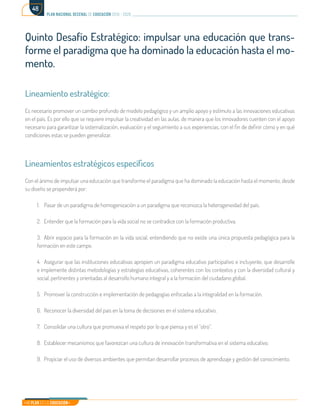 Mi Plan es la Educación
plan nacional decenal de educación 2016 - 2026
48
Quinto Desafío Estratégico: impulsar una educación que trans-
forme el paradigma que ha dominado la educación hasta el mo-
mento.
Lineamiento estratégico:
Es necesario promover un cambio profundo de modelo pedagógico y un amplio apoyo y estímulo a las innovaciones educativas
en el país. Es por ello que se requiere impulsar la creatividad en las aulas, de manera que los innovadores cuenten con el apoyo
necesario para garantizar la sistematización, evaluación y el seguimiento a sus experiencias, con el fin de definir cómo y en qué
condiciones estas se pueden generalizar.
Lineamientos estratégicos específicos
Con el ánimo de impulsar una educación que transforme el paradigma que ha dominado la educación hasta el momento, desde
su diseño se propenderá por:
1.	 Pasar de un paradigma de homogenización a un paradigma que reconozca la heterogeneidad del país.
2.	 Entender que la formación para la vida social no se contradice con la formación productiva.
3.	 Abrir espacio para la formación en la vida social, entendiendo que no existe una única propuesta pedagógica para la
formación en este campo.
4.	 Asegurar que las instituciones educativas apropien un paradigma educativo participativo e incluyente, que desarrolle
e implemente distintas metodologías y estrategias educativas, coherentes con los contextos y con la diversidad cultural y
social, pertinentes y orientadas al desarrollo humano integral y a la formación del ciudadano global.
5.	 Promover la construcción e implementación de pedagogías enfocadas a la integralidad en la formación.
6.	 Reconocer la diversidad del país en la toma de decisiones en el sistema educativo.
7.	 Consolidar una cultura que promueva el respeto por lo que piensa y es el “otro”.
8.	 Establecer mecanismos que favorezcan una cultura de innovación transformativa en el sistema educativo.
9.	 Propiciar el uso de diversos ambientes que permitan desarrollar procesos de aprendizaje y gestión del conocimiento.
 