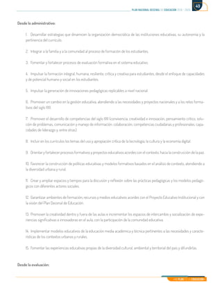 Mi Plan es la Educación
plan nacional decenal de educación 2016 - 2026
49
Desde lo administrativo:
1.	 Desarrollar estrategias que dinamicen la organización democrática de las instituciones educativas, su autonomía y la
pertinencia del currículo.
2.	 Integrar a la familia y a la comunidad al proceso de formación de los estudiantes.
3.	 Fomentar y fortalecer procesos de evaluación formativa en el sistema educativo.
4.	 Impulsar la formación integral, humana, resiliente, crítica y creativa para estudiantes, desde el enfoque de capacidades
y de potencial humano y social en los estudiantes.
5.	 Impulsar la generación de innovaciones pedagógicas replicables a nivel nacional.
6.	 Promover un cambio en la gestión educativa, atendiendo a las necesidades y proyectos nacionales y a los retos forma-
tivos del siglo XXI.
7.	 Promover el desarrollo de competencias del siglo XXI (convivencia, creatividad e innovación, pensamiento crítico, solu-
ción de problemas, comunicación y manejo de información, colaboración, competencias ciudadanas y profesionales, capa-
cidades de liderazgo y, entre otras).
8.	 Incluir en los currículos los temas del uso y apropiación crítica de la tecnología, la cultura y la economía digital.
9.	 Orientar y fortalecer procesos formativos y proyectos educativos acordes con el contexto, hacia la construcción de la paz.
10.	Favorecer la construcción de políticas educativas y modelos formativos basados en el análisis de contexto, atendiendo a
la diversidad urbana y rural.
11.	 Crear y ampliar espacios y tiempos para la discusión y reflexión sobre las prácticas pedagógicas y los modelos pedagó-
gicos con diferentes actores sociales.
12.	 Garantizar ambientes de formación, recursos y medios educativos acordes con el Proyecto Educativo Institucional y con
la visión del Plan Decenal de Educación.
13.	Promover la creatividad dentro y fuera de las aulas e incrementar los espacios de intercambio y socialización de expe-
riencias significativas e innovadoras en el aula, con la participación de la comunidad educativa.
14.	 Implementar modelos educativos de la educación media académica y técnica pertinentes a las necesidades y caracte-
rísticas de los contextos urbanos y rurales.
15.	 Fomentar las experiencias educativas propias de la diversidad cultural, ambiental y territorial del país y difundirlas.
Desde la evaluación:
 