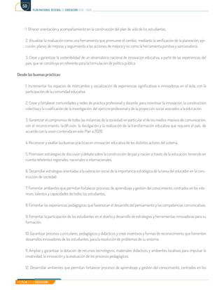 Mi Plan es la Educación
plan nacional decenal de educación 2016 - 2026
50
1. Ofrecer orientación y acompañamiento en la construcción del plan de vida de los estudiantes.
2. Visualizar la evaluación como una herramienta que promueve el cambio, mediante la verificación de la planeación, eje-
cución, planes de mejoras y seguimiento a las acciones de mejora y no como la herramienta punitiva y sancionatoria.
3. Crear y garantizar la sostenibilidad de un observatorio nacional de innovación educativa, a partir de las experiencias del
país, que se constituya en referente para la formulación de política pública.
Desde las buenas prácticas:
1. Incrementar los espacios de intercambio y socialización de experiencias significativas e innovadoras en el aula, con la
participación de la comunidad educativa.
2. Crear y fortalecer comunidades y redes de práctica profesional y docente, para incentivar la innovación, la construcción
colectiva y la cualificación de la investigación, del ejercicio profesional y de la proyección social asociados a la educación.
3. Garantizar el compromiso de todas las instancias de la sociedad, en particular el de los medios masivos de comunicación,
con el reconocimiento, la difusión, la divulgación y la realización de la transformación educativa que requiere el país, de
acuerdo con la visión contenida en este Plan a 2026.
4. Reconocer y exaltar las buenas prácticas en innovación educativa de los distintos actores del sistema.
5. Promover estrategias de discusión y debate sobre la construcción de paz y nación a través de la educación, teniendo en
cuenta referentes regionales, nacionales e internacionales.
6. Desarrollar estrategias orientadas a la valoración social de la importancia estratégica de la tarea del educador en la cons-
trucción de sociedad.
7. Fomentar ambientes que permitan fortalecer procesos de aprendizaje y gestión del conocimiento, centrados en los inte-
reses, talentos y capacidades de todos los estudiantes.
8. Fomentar las experiencias pedagógicas que favorezcan el desarrollo del pensamiento y las competencias comunicativas.
9. Fomentar la participación de los estudiantes en el diseño y desarrollo de estrategias y herramientas innovadoras para su
formación.
10. Garantizar procesos curriculares, pedagógicos y didácticos y crear incentivos y formas de reconocimiento que fomenten
desarrollos innovadores de los estudiantes, para la resolución de problemas de su entorno.
11. Ampliar y garantizar la dotación de recursos tecnológicos, materiales didácticos y ambientes locativos para impulsar la
creatividad, la innovación y la evaluación de los procesos pedagógicos.
12. Desarrollar ambientes que permitan fortalecer procesos de aprendizaje y gestión del conocimiento, centrados en los
 