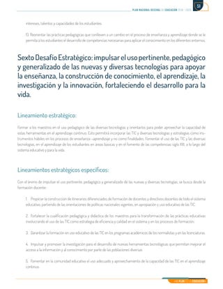 Mi Plan es la Educación
plan nacional decenal de educación 2016 - 2026
51
intereses, talentos y capacidades de los estudiantes.
13. Reorientar las prácticas pedagógicas que conlleven a un cambio en el proceso de enseñanza y aprendizaje donde se le
permita a los estudiantes el desarrollo de competencias necesarias para aplicar el conocimiento en los diferentes entornos.
SextoDesafíoEstratégico:impulsarelusopertinente,pedagógico
y generalizado de las nuevas y diversas tecnologías para apoyar
la enseñanza, la construcción de conocimiento, el aprendizaje, la
investigación y la innovación, fortaleciendo el desarrollo para la
vida.
Lineamiento estratégico:
Formar a los maestros en el uso pedagógico de las diversas tecnologías y orientarlos para poder aprovechar la capacidad de
estas herramientas en el aprendizaje continuo. Esto permitirá incorporar las TIC y diversas tecnologías y estrategias como ins-
trumentos hábiles en los procesos de enseñanza –aprendizaje y no como finalidades. Fomentar el uso de las TIC y las diversas
tecnologías, en el aprendizaje de los estudiantes en áreas básicas y en el fomento de las competencias siglo XXI, a lo largo del
sistema educativo y para la vida.
Lineamientos estratégicos específicos:
Con el ánimo de impulsar el uso pertinente, pedagógico y generalizado de las nuevas y diversas tecnologías, se busca desde la
formación docente:
1.	 Propiciar la construcción de itinerarios diferenciados de formación de docentes y directivos docentes de todo el sistema
educativo, partiendo de las orientaciones de políticas nacionales vigentes, en apropiación y uso educativo de las TIC.
2.	 Fortalecer la cualificación pedagógica y didáctica de los maestros para la transformación de las prácticas educativas
involucrando el uso de las TIC como estrategia de eficiencia y calidad en el sistema y en los procesos de formación.
3.	 Garantizar la formación en uso educativo de las TIC en los programas académicos de los normalistas y en las licenciaturas.
4.	 Impulsar y promover la investigación para el desarrollo de nuevas herramientas tecnológicas que permitan mejorar el
acceso a la información y al conocimiento por parte de las poblaciones diversas
5.	 Fomentar en la comunidad educativa el uso adecuado y aprovechamiento de la capacidad de las TIC en el aprendizaje
continuo.
 
