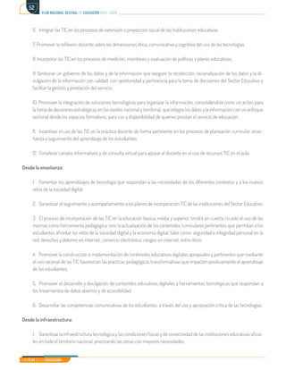 Mi Plan es la Educación
plan nacional decenal de educación 2016 - 2026
52
6.	 Integrar las TIC en los procesos de extensión o proyección social de las Instituciones educativas.
7. Promover la reflexión docente sobre las dimensiones ética, comunicativa y cognitiva del uso de las tecnologías.
8. Incorporar las TIC en los procesos de medición, monitoreo y evaluación de políticas y planes educativos.
9. Gestionar un gobierno de los datos y de la información que asegure la recolección, racionalización de los datos y la di-
vulgación de la información con calidad, con oportunidad y pertinencia para la toma de decisiones del Sector Educativo y
facilitar la gestión y prestación del servicio.
10. Promover la integración de soluciones tecnológicas para organizar la información, consolidándola como un activo para
la toma de decisiones estratégicas en los niveles nacional y territorial, que integre los datos y la información con un enfoque
sectorial desde los espacios formativos, para uso y disponibilidad de quienes prestan el servicio de educación.
11.	 Incentivar el uso de las TIC en la práctica docente de forma pertinente en los procesos de planeación curricular, ense-
ñanza y seguimiento del aprendizaje de los estudiantes.
12.	 Fortalecer canales informativos y de consulta virtual para apoyar al docente en el uso de recursos TIC en el aula.
Desde la enseñanza:
1.	 Fomentar los aprendizajes de tecnología que respondan a las necesidades de los diferentes contextos y a los nuevos
retos de la sociedad digital.
2.	 Garantizar el seguimiento y acompañamiento a los planes de incorporación TIC de las instituciones del Sector Educativo.
3.	 El proceso de incorporación de las TIC en la educación básica, media y superior, tendrá en cuenta no solo el uso de las
mismas como herramienta pedagógica, sino la actualización de los contenidos curriculares pertinentes que permitan a los
estudiantes afrontar los retos de la sociedad digital y la economía digital, tales como: seguridad e integridad personal en la
red, derechos y deberes en internet, comercio electrónico, riesgos en internet, entre otros.
4.	 Promover la construcción e implementación de contenidos educativos digitales apropiados y pertinentes que mediante
el uso racional de las TIC favorezcan las prácticas pedagógicas transformativas que impacten positivamente el aprendizaje
de los estudiantes.
5.	 Promover el desarrollo y divulgación de contenidos educativos digitales y herramientas tecnológicas que respondan a
los lineamientos de datos abiertos y de accesibilidad.
6.	 Desarrollar las competencias comunicativas de los estudiantes, a través del uso y apropiación crítica de las tecnologías.
Desde la infraestructura:
1.	 Garantizar la infraestructura tecnológica y las condiciones físicas y de conectividad de las instituciones educativas oficia-
les en todo el territorio nacional, priorizando las zonas con mayores necesidades.
 