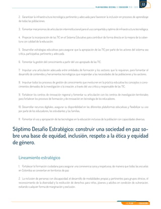 Mi Plan es la Educación
plan nacional decenal de educación 2016 - 2026
53
2.	 Garantizar la infraestructura tecnológica pertinente y adecuada para favorecer la inclusión en procesos de aprendizaje
de todas las poblaciones.
3.	 Fomentar mecanismos de articulación interinstitucional para el uso compartido y óptimo de infraestructura tecnológica.
4.	 Propiciar la incorporación de las TIC en el Sistema Educativo para contribuir de forma directa en la mejora de la cober-
tura con calidad de la educación.
5.	 Desarrollar estrategias educativas para asegurar que la apropiación de las TIC por parte de los actores del sistema sea
critica, participativa, pertinente y adecuada.
6.	 Fomentar la gestión del conocimiento a partir del uso apropiado de las TIC.
7.	 Impulsar una articulación adecuada entre entidades de formación y los sectores que lo requieran, para fomentar el
desarrollo de contenidos y herramientas tecnológicas que respondan a las necesidades de las poblaciones y los sectores.
8.	 Impulsar todos los procesos de gestión de conocimiento que involucren en la práctica educativa los conceptos o cono-
cimientos derivados de la investigación o la creación, a través del uso crítico y responsable de las TIC.
9.	 Fortalecer los centros de innovación regional y fomentar su articulación con los centros de investigación territoriales
para fortalecer los procesos de formación y de innovación en tecnología de los educadores.
10.	Desarrollar recursos digitales, asegurar su disponibilidad en las diferentes plataformas educativas y flexibilizar su uso
por parte de los educadores, los estudiantes y las familias.
11.	 Fomentar el uso y apropiación de las tecnologías en la educación inclusiva de la población con capacidades diversas.
Séptimo Desafío Estratégico: construir una sociedad en paz so-
bre una base de equidad, inclusión, respeto a la ética y equidad
de género.
Lineamiento estratégico
1.	 Fortalecer la formación ciudadana para asegurar una convivencia sana y respetuosa, de manera que todas las escuelas
en Colombia se conviertan en territorios de paz.
2.	 La inclusión de personas con discapacidad, el desarrollo de modalidades propias y pertinentes para grupos étnicos, el
reconocimiento de la diversidad y la restitución de derechos para niños, jóvenes y adultos en condición de vulneración,
evitando cualquier forma de marginación y exclusión.
 