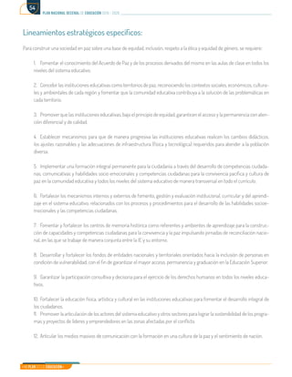 Mi Plan es la Educación
plan nacional decenal de educación 2016 - 2026
54
Lineamientos estratégicos específicos:
Para construir una sociedad en paz sobre una base de equidad, inclusión, respeto a la ética y equidad de género, se requiere:
1.	 Fomentar el conocimiento del Acuerdo de Paz y de los procesos derivados del mismo en las aulas de clase en todos los
niveles del sistema educativo.
2.	 Concebir las instituciones educativas como territorios de paz, reconociendo los contextos sociales, económicos, cultura-
les y ambientales de cada región y fomentar que la comunidad educativa contribuya a la solución de las problemáticas en
cada territorio.
3.	 Promover que las instituciones educativas, bajo el principio de equidad, garanticen el acceso y la permanencia con aten-
ción diferencial y de calidad.
4.	 Establecer mecanismos para que de manera progresiva las instituciones educativas realicen los cambios didácticos,
los ajustes razonables y las adecuaciones de infraestructura (física y tecnológica) requeridos para atender a la población
diversa.
5.	 Implementar una formación integral permanente para la ciudadanía a través del desarrollo de competencias ciudada-
nas, comunicativas y habilidades socio emocionales y competencias ciudadanas para la convivencia pacífica y cultura de
paz en la comunidad educativa y todos los niveles del sistema educativo de manera transversal en todo el currículo.
6.	 Fortalecer los mecanismos internos y externos de fomento, gestión y evaluación institucional, curricular y del aprendi-
zaje en el sistema educativo, relacionados con los procesos y procedimientos para el desarrollo de las habilidades socioe-
mocionales y las competencias ciudadanas.
7.	 Fomentar y fortalecer los centros de memoria histórica como referentes y ambientes de aprendizaje para la construc-
ción de capacidades y competencias ciudadanas para la convivencia y la paz impulsando jornadas de reconciliación nacio-
nal, en las que se trabaje de manera conjunta entre la IE y su entorno.
8.	 Desarrollar y fortalecer los fondos de entidades nacionales y territoriales orientados hacia la inclusión de personas en
condición de vulnerabilidad, con el fin de garantizar el mayor acceso, permanencia y graduación en la Educación Superior.
9.	 Garantizar la participación consultiva y decisoria para el ejercicio de los derechos humanos en todos los niveles educa-
tivos.
10.	Fortalecer la educación física, artística y cultural en las instituciones educativas para fomentar el desarrollo integral de
los ciudadanos.
11.	 Promover la articulación de los actores del sistema educativo y otros sectores para lograr la sostenibilidad de los progra-
mas y proyectos de líderes y emprendedores en las zonas afectadas por el conflicto.
12.	 Articular los medios masivos de comunicación con la formación en una cultura de la paz y el sentimiento de nación.
 