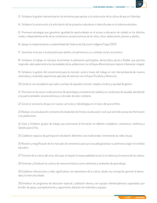 Mi Plan es la Educación
plan nacional decenal de educación 2016 - 2026
55
13.	Fortalecer la gestión intersectorial en los territorios para aportar a la construcción de la cultura de paz en Colombia.
14.	 Fortalecer la construcción y la articulación de los proyectos educativos e interculturales en el sistema educativo.
15.	Promover estrategias que garanticen igualdad de oportunidades en el acceso a educación de calidad, en los distintos
niveles, independientemente de las condiciones socioeconómicas de los niños, niñas, adolescentes, jóvenes y adultos.
16.	Apoyar la implementación y sostenibilidad del Sistema de Educación Indígena Propio (SEIP).
17.	 Garantizar el acceso a la educación para adultos con pertinencia a su contexto social y económico.
18.	Fortalecer el trabajo en red para incrementar la planeación participativa, democrática, plural y flexible, que permita
responder adecuadamente a las necesidades de las poblaciones con enfoque diferencial para mejorar el bienestar integral.
19.	Fortalecer la gestión del conocimiento para la inclusión social a través del trabajo en red, intercambiando de manera
sistemática y sostenible experiencias aplicadas de atención con enfoque Pluralista y Diferencial.
20.	Construir una sociedad en paz sobre una base de equidad, inclusión, respeto a la ética y equidad de género.
21.	 Promover en las zonas rurales procesos de aprendizaje y enseñanza de calidad y en condiciones de equidad, atendiendo
a las particularidades socioeconómicas y culturales de estos contextos.
22.	Construir escenarios de paz con nuevos currículos y metodologías en el marco del posconflicto.
23.	Realizar una actualización constante del estado del arte frente a la educación rural, que le brinde acceso de información
a las poblaciones.
24.	Crear y fortalecer grupos de trabajo que promuevan la formación en deberes ciudadanos, convivencia, resiliencia y
Cátedra para la Paz.
25.	Establecer espacios de participación estudiantil, diferentes a los tradicionales, fomentando las redes de paz.
26.	Revisión y resignificación de los manuales de convivencia para que se pueda garantizar su pertinencia según el contexto
educativo.
27.	Fomento de la cultura del amor, de la paz, el respeto, la responsabilidad social, la no violencia y la vivencia de los valores.
28.	Fomentar y fortalecer los centros de memoria histórica como referentes y ambientes de aprendizaje.
29.	Establecer interacciones y redes significativas con expresiones de la cultura, desde una concepción general, la diversi-
dad y la interculturalidad.
30.	Fortalecer los programas de educación especial y población diversa, con equipos interdisciplinarios capacitados que
brinden de apoyo, acompañamiento y seguimiento, dotación de materiales y equipos.
 