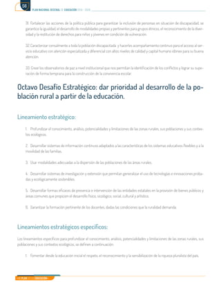 Mi Plan es la Educación
plan nacional decenal de educación 2016 - 2026
56
31.	Fortalecer las acciones de la política pública para garantizar la inclusión de personas en situación de discapacidad, se
garantice la igualdad, el desarrollo de modalidades propias y pertinentes para grupos étnicos, el reconocimiento de la diver-
sidad y la restitución de derechos para niños y jóvenes en condición de vulneración.
32.	Caracterizar censalmente a toda la población discapacitada y hacerles acompañamiento continuo para el acceso al ser-
vicio educativo con atención especializada y diferencial con altos niveles de calidad y capital humano idóneo para su buena
atención.
33. Crear los observatorios de paz a nivel institucional que nos permitan la identificación de los conflictos y lograr su supe-
ración de forma temprana para la construcción de la convivencia escolar.
Octavo Desafío Estratégico: dar prioridad al desarrollo de la po-
blación rural a partir de la educación.
Lineamiento estratégico:
1.	 Profundizar el conocimiento, análisis, potencialidades y limitaciones de las zonas rurales, sus poblaciones y sus contex-
tos ecológicos.
2.	 Desarrollar sistemas de información continuos adaptados a las características de los sistemas educativos flexibles y a la
movilidad de las familias.
3.	 Usar modalidades adecuadas a la dispersión de las poblaciones de las áreas rurales.
4.	 Desarrollar sistemas de investigación y extensión que permitan generalizar el uso de tecnologías e innovaciones proba-
das y ecológicamente sostenibles.
5.	 Desarrollar formas eficaces de presencia e intervención de las entidades estatales en la provisión de bienes públicos y
áreas comunes que propicien el desarrollo físico, sicológico, social, cultural y artístico.
6.	 Garantizar la formación pertinente de los docentes, dadas las condiciones que la ruralidad demanda.
Lineamientos estratégicos específicos:
Los lineamientos específicos para profundizar el conocimiento, análisis, potencialidades y limitaciones de las zonas rurales, sus
poblaciones y sus contextos ecológicos, se definen a continuación:
1.	 Fomentar desde la educación inicial el respeto, el reconocimiento y la sensibilización de la riqueza pluralista del país.
 
