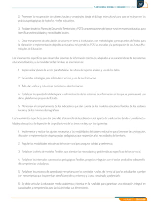 Mi Plan es la Educación
plan nacional decenal de educación 2016 - 2026
57
2.	 Promover la recuperación de saberes locales y ancestrales desde el diálogo intercultural para que se incluyan en las
prácticas pedagógicas de todos los niveles educativos.
3.	 Realizar desde los Planes de Desarrollo Territoriales y PDTS caracterizaciones del sector rural en materia educativa para
identificar potencialidades y necesidades locales.
4.	 Crear mecanismos de articulación de actores en torno a lo educativo, con metodologías y presupuestos definidos, para
la planeación e implementación de política educativa, incluyendo los PER, las escuelas y la participación de las Juntas Mu-
nicipales de Educación.
Los lineamientos específicos para desarrollar sistemas de información continuos, adaptados a las características de los sistemas
educativos flexibles y a la movilidad de las familias, se enumeran así:
1.	 Implementar planes de acción para fortalecer la cultura del reporte, análisis y uso de los datos.
2.	 Desarrollar estrategias para estimular el acceso y uso de la información.
3.	 Articular, unificar y robustecer los sistemas de información.
4.	 Fortalecer la capacidad instalada para la administración de los sistemas de información en los que se promueva el uso
de las plataformas propias del Estado.
5.	 Monitorear el comportamiento de los indicadores que dan cuenta de los modelos educativos flexibles de los sectores
rurales y de los mínimos demográficos.
Los lineamientos específicos para dar prioridad al desarrollo de la población rural a partir de la educación, desde el uso de moda-
lidades adecuadas a la dispersión de las poblaciones de las áreas rurales, son los siguientes:
1.	 Implementar y realizar los ajustes necesarios a las modalidades del sistema educativo para favorecer la construcción,
discusión e implementación de propuestas pedagógicas que respondan a las necesidades del territorio.
2.	 Regular las modalidades educativas del sector rural para asegurar calidad y pertinencia.
3.	 Fortalecer la oferta de modelos flexibles que atiendan las necesidades y problemáticas específicas del sector rural.
4.	 Fortalecer los internados con modelos pedagógicos flexibles, proyectos integrales con el sector productivo y desarrollo
de competencias ciudadanas.
5.	 Fortalecer los procesos de aprendizaje y enseñanza en los contextos rurales, de forma tal que los estudiantes cuenten
con herramientas que les permitan beneficiarse de su entorno y a la vez, consérvalo y potenciarlo
6.	 Se debe articular la educación media académica y técnica en la ruralidad para garantizar una educación integral en
capacidades y competencias para la vida en todas sus dimensiones.
 