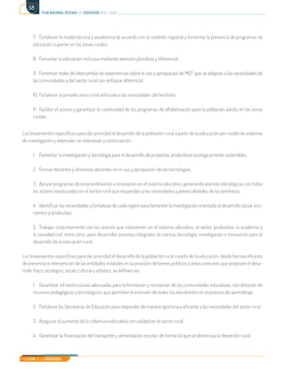 Mi Plan es la Educación
plan nacional decenal de educación 2016 - 2026
58
7.	 Fortalecer le media técnica y académica de acuerdo con el contexto regional y fomentar la presencia de programas de
educación superior en las zonas rurales.
8.	 Fomentar la educación inclusiva mediante atención pluralista y diferencial.
9.	 Fomentar redes de intercambio de experiencias sobre el uso y apropiación de MEF que se adaptan a las necesidades de
las comunidades y del sector rural con enfoque diferencial.
10.	Fortalecer la jornada única rural enfocada a las necesidades del territorio.
11.	 Facilitar el acceso y garantizar la continuidad de los programas de alfabetización para la población adulta en las zonas
rurales.
Los lineamientos específicos para dar prioridad al desarrollo de la población rural a partir de la educación por medio de sistemas
de investigación y extensión, se relacionan a continuación.:
1.	 Fomentar la investigación y tecnología para el desarrollo de proyectos productivos ecológicamente sostenibles.
2.	 Formar docentes y directivos docentes en el uso y apropiación de las tecnologías.
3.	 Apoyar programas de emprendimiento e innovación en el sistema educativo, generando alianzas estratégicas con todos
los actores involucrados en el sector rural que respondan a las necesidades y potencialidades de los territorios.
4.	 Identificar las necesidades y fortalezas de cada región para fomentar la investigación orientada al desarrollo social, eco-
nómico y productivo.
5.	 Trabajar conjuntamente con los actores que intervienen en el sistema educativo, el sector productivo, la academia y
la sociedad civil, entre otros, para desarrollar procesos integrales de ciencia, tecnología, investigación e innovación para el
desarrollo de la educación rural.
Los lineamientos específicos para dar prioridad al desarrollo de la población rural a partir de la educación, desde formas eficaces
de presencia e intervención de las entidades estatales en la provisión de bienes públicos y áreas comunes que propicien el desa-
rrollo físico, sicológico, social, cultural y artístico, se definen así:
1.	 Garantizar infraestructuras adecuadas para la formación y recreación de las comunidades educativas, con dotación de
recursos pedagógicos y tecnológicos, que permitan la inclusión de todos los estudiantes en el proceso de aprendizaje.
2.	 Fortalecer las Secretarías de Educación para responder de manera oportuna y eficiente a las necesidades del sector rural.
3.	 Asegurar el aumento de la cobertura educativa con calidad en el sector rural.
4.	 Garantizar la financiación del transporte y alimentación escolar, de forma tal que se disminuya la deserción rural.
 