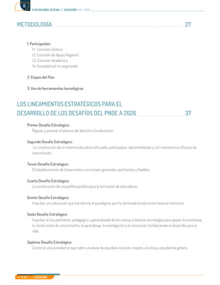 Mi Plan es la Educación
plan nacional decenal de educación 2016 - 2026
6
METODOLOGÍA											27		
									
1. Participantes	
1.1 Comisión Gestora	
1.2. Comisión de Apoyo Regional	
1.3. Comisión Académica	
1.4. Sociedad civil no organizada	
2. Etapas del Plan
3. Uso de herramientas tecnológicas
LOS LINEAMIENTOS ESTRATÉGICOS PARA EL
DESARROLLO DE LOS DESAFÍOS DEL PNDE A 2026				 37	
Primer Desafío Estratégico:
Regular y precisar el alcance del derecho a la educación.	
Segundo Desafío Estratégico:
La construcción de un sistema educativo articulado, participativo, descentralizado y con mecanismos eficaces de
concertación.	
Tercer Desafío Estratégico:
El establecimiento de lineamientos curriculares generales, pertinentes y flexibles.	
Cuarto Desafío Estratégico:
La construcción de una política pública para la formación de educadores.
Quinto Desafío Estratégico:
Impulsar una educación que transforme el paradigma que ha dominado la educación hasta el momento.
Sexto Desafío Estratégico:
Impulsar el uso pertinente, pedagógico y generalizado de las nuevas y diversas tecnologías para apoyar la enseñanza,
la construcción de conocimiento, el aprendizaje, la investigación y la innovación, fortaleciendo el desarrollo para la
vida.	
Séptimo Desafío Estratégico:
Construir una sociedad en paz sobre una base de equidad, inclusión, respeto a la ética y equidad de género.	
 