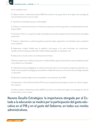 Mi Plan es la Educación
plan nacional decenal de educación 2016 - 2026
60
dos en la población rural.
13.	Elaborar, diseñar e implementar pruebas SABER de acuerdo con los grupos étnicos de la región como estrategia de
cierre de brechas entre lo rural y lo urbano.
14.	 Garantizar la conectividad y acceso a material digital.
15.	 Diseñar un mecanismo de inversión en infraestructura para zonas rurales que garantice un ambiente protector de cali-
dad para NNJA.
16.	Fomentar el retorno a sus lugares de origen de la población que acceda a programas de formación técnica, tecnológica
y profesional.
17.	 Diseñar e implementar un sistema de gestión que permita realizar seguimiento a los indicadores tanto cuantitativos
como cualitativos.
18.	Reglamentar modelos flexibles para la población rural y apoyar a los entes territoriales con material espe-
cializado y líneas de trabajo para desarrollar modelos flexibles apropiados en la población rural.
19.	Adecuar los currículos rurales a los contextos de los territorios.
20.	Generar programas de cualificación docente en modelos flexibles capaces de desarrollar las potencialidades del sector
rural y atender a sus necesidades.
21.	Implementar procesos pedagógicos con enfoque de inclusión hacia lo rural con planes y programas pertinentes y ha-
ciendo uso de concepciones pedagógicas que atiendan la realidad del campo y con el uso de nuevas tecnologías aplicadas
a su desarrollo.
22.	Garantizar la salud psicológica y física de la población rural en particular de los NNA.
23.	Implementar un Plan de Educación Rural-PER con futuro de garantía para el progreso y el buen vivir, libre de margina-
ción y violencia.
24.	Elaborar, diseñar e implementar pruebas SABER de acuerdo con el contexto de la región como estrategia de cierre de
brechas entre lo rural y lo urbano.
Noveno Desafío Estratégico: la importancia otorgada por el Es-
tado a la educación se medirá por la participación del gasto edu-
cativo en el PIB y en el gasto del Gobierno, en todos sus niveles
administrativos.
 