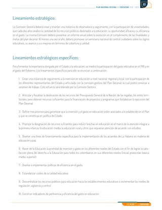 Mi Plan es la Educación
plan nacional decenal de educación 2016 - 2026
61
Lineamiento estratégico:
La Comisión Gestora deberá crear y orientar una instancia de observatorio y seguimiento, con la participación de universidades,
que cada dos años analice la cantidad de los recursos públicos destinados a la educación, su oportunidad, eficacia y su eficiencia
en el gasto. La misma Comisión deberá presentar un informe anual sobre la evolución en el cumplimiento de las finalidades y
metas del plan decenal. Al menos una vez al año, deberá promover un seminario nacional de control ciudadano sobre los logros
educativos, su avance y sus mejoras en términos de cobertura y calidad.
Lineamientos estratégicos específicos:
Para fomentar la importancia otorgada por el Estado a la educación, se medirá la participación del gasto educativo en el PIB y en
el gasto del Gobierno. Los lineamientos específicos para ello se enuncian a continuación:
1.	 Crear una instancia de seguimiento a la inversión en educación a nivel nacional, regional y local, con la participación de
los diferentes representantes del Estado y articulada con la comisión gestora del Plan Decenal, la cual podrá convocar a
sesiones de trabajo. Este esfuerzo será liderado por la Comisión Gestora.
2.	 Articular y focalizar la destinación de los recursos del Presupuesto General de la Nación, de las regalías, los entes terri-
toriales, para obtener recursos suficientes para la financiación de proyectos y programas que fortalezcan la ejecución del
Plan Decenal.
3.	 Definir mecanismos para garantizar que la inversión y el gasto en educación estén asociados a lo establecido en el Plan
y que se constituya en política de Estado.
4.	 Priorizar la designación de recursos suficientes para reducir brechas en educación en el marco de la atención integral a
la primera infancia, la educación media, la educación rural y otros que requieran atención de acuerdo con estudios.
5.	 Diseñar una línea de financiamiento específica para la implementación de los acuerdos de La Habana en materia de
educación y paz.
6.	 Hacer de la Educación la prioridad de inversión y gasto en los diferentes niveles del Estado con el fin de lograr la satis-
facción plena del derecho a la Educación para todos los colombianos en sus diferentes niveles (inicial, preescolar, básica,
media, superior).
7.	 Diseñar e implementar políticas de eficiencia en el gasto.
8.	 Estandarizar costos de la calidad educativa.
9.	 Descentralizar los recursos públicos para educación hacia los establecimientos educativos e incrementar los niveles de
regulación, vigilancia y control.
10.	Construir indicadores de pertinencia y eficiencia del gasto en educación.
 