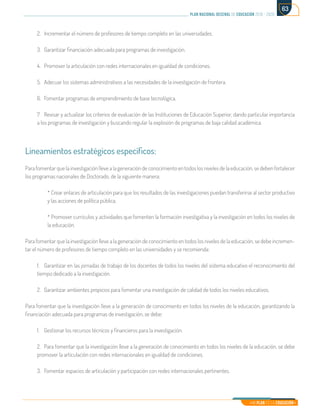 Mi Plan es la Educación
plan nacional decenal de educación 2016 - 2026
63
2.	 Incrementar el número de profesores de tiempo completo en las universidades.
3.	 Garantizar financiación adecuada para programas de investigación.
4.	 Promover la articulación con redes internacionales en igualdad de condiciones.
5.	 Adecuar los sistemas administrativos a las necesidades de la investigación de frontera.
6.	 Fomentar programas de emprendimiento de base tecnológica.
7.	 Revisar y actualizar los criterios de evaluación de las Instituciones de Educación Superior, dando particular importancia
a los programas de investigación y buscando regular la explosión de programas de baja calidad académica.
Lineamientos estratégicos específicos:
Para fomentar que la investigación lleve a la generación de conocimiento en todos los niveles de la educación, se deben fortalecer
los programas nacionales de Doctorado, de la siguiente manera:
* Crear enlaces de articulación para que los resultados de las investigaciones puedan transferirse al sector productivo
y las acciones de política pública.
* Promover currículos y actividades que fomenten la formación investigativa y la investigación en todos los niveles de
la educación.
Para fomentar que la investigación lleve a la generación de conocimiento en todos los niveles de la educación, se debe incremen-
tar el número de profesores de tiempo completo en las universidades y se recomienda:
1.	 Garantizar en las jornadas de trabajo de los docentes de todos los niveles del sistema educativo el reconocimiento del
tiempo dedicado a la investigación.
2.	 Garantizar ambientes propicios para fomentar una investigación de calidad de todos los niveles educativos.
Para fomentar que la investigación lleve a la generación de conocimiento en todos los niveles de la educación, garantizando la
financiación adecuada para programas de investigación, se debe:
1.	 Gestionar los recursos técnicos y financieros para la investigación.
2.	 Para fomentar que la investigación lleve a la generación de conocimiento en todos los niveles de la educación, se debe
promover la articulación con redes internacionales en igualdad de condiciones.
3.	 Fomentar espacios de articulación y participación con redes internacionales pertinentes.
 