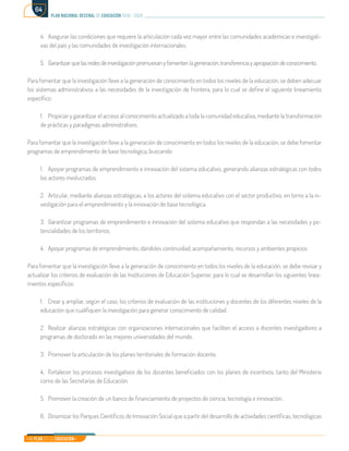 Mi Plan es la Educación
plan nacional decenal de educación 2016 - 2026
64
4.	 Asegurar las condiciones que requiere la articulación cada vez mayor entre las comunidades académicas e investigati-
vas del país y las comunidades de investigación internacionales.
5.	 Garantizarquelasredesdeinvestigaciónpromuevan y fomenten la generación,transferencia y apropiación deconocimiento.
Para fomentar que la investigación lleve a la generación de conocimiento en todos los niveles de la educación, se deben adecuar
los sistemas administrativos a las necesidades de la investigación de frontera, para lo cual se define el siguiente lineamiento
específico:
1.	 Propiciar y garantizar el acceso al conocimiento actualizado a toda la comunidad educativa, mediante la transformación
de prácticas y paradigmas administrativos.
Para fomentar que la investigación lleve a la generación de conocimiento en todos los niveles de la educación, se debe fomentar
programas de emprendimiento de base tecnológica, buscando:
1.	 Apoyar programas de emprendimiento e innovación del sistema educativo, generando alianzas estratégicas con todos
los actores involucrados.
2.	 Articular, mediante alianzas estratégicas, a los actores del sistema educativo con el sector productivo, en torno a la in-
vestigación para el emprendimiento y la innovación de base tecnológica.
3.	 Garantizar programas de emprendimiento e innovación del sistema educativo que respondan a las necesidades y po-
tencialidades de los territorios.
4.	 Apoyar programas de emprendimiento, dándoles continuidad, acompañamiento, recursos y ambientes propicios.
Para fomentar que la investigación lleve a la generación de conocimiento en todos los niveles de la educación, se debe revisar y
actualizar los criterios de evaluación de las Instituciones de Educación Superior, para lo cual se desarrollan los siguientes linea-
mientos específicos:
1.	 Crear y ampliar, según el caso, los criterios de evaluación de las instituciones y docentes de los diferentes niveles de la
educación que cualifiquen la investigación para generar conocimiento de calidad.
2.	 Realizar alianzas estratégicas con organizaciones internacionales que faciliten el acceso a docentes investigadores a
programas de doctorado en las mejores universidades del mundo.
3.	 Promover la articulación de los planes territoriales de formación docente.
4.	 Fortalecer los procesos investigativos de los docentes beneficiados con los planes de incentivos, tanto del Ministerio
como de las Secretarías de Educación.
5.	 Promover la creación de un banco de financiamiento de proyectos de ciencia, tecnología e innovación.
6.	 Dinamizar los Parques Científicos de Innovación Social que a partir del desarrollo de actividades científicas, tecnológicas
 