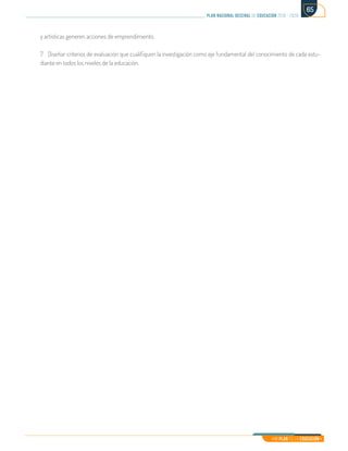 Mi Plan es la Educación
plan nacional decenal de educación 2016 - 2026
65
y artísticas generen acciones de emprendimiento.
7.	 Diseñar criterios de evaluación que cualifiquen la investigación como eje fundamental del conocimiento de cada estu-
diante en todos los niveles de la educación.
 