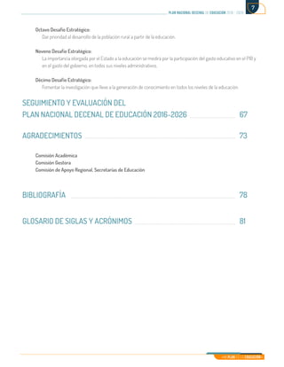 Mi Plan es la Educación
plan nacional decenal de educación 2016 - 2026
7
Octavo Desafío Estratégico:
Dar prioridad al desarrollo de la población rural a partir de la educación.
Noveno Desafío Estratégico:
La importancia otorgada por el Estado a la educación se medirá por la participación del gasto educativo en el PIB y
en el gasto del gobierno, en todos sus niveles administrativos.
Décimo Desafío Estratégico:
Fomentar la investigación que lleve a la generación de conocimiento en todos los niveles de la educación.	
SEGUIMIENTO Y EVALUACIÓN DEL
PLAN NACIONAL DECENAL DE EDUCACIÓN 2016-2026				 67
AGRADECIMIENTOS										73
	
Comisión Académica
Comisión Gestora	
Comisión de Apoyo Regional, Secretarías de Educación
BIBLIOGRAFÍA											78		
				
GLOSARIO DE SIGLAS Y ACRÓNIMOS							81		
					
 