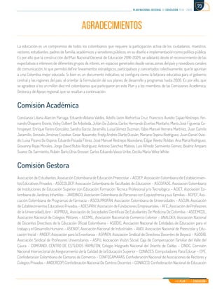 Mi Plan es la Educación
plan nacional decenal de educación 2016 - 2026
73
AGRADECIMIENTOS
La educación es un compromiso de todos los colombianos que requiere la participación activa de los ciudadanos, maestros,
rectores, estudiantes, padres de familia, académicos y servidores públicos, en su diseño e implementación como política pública.
Es por ello que la construcción del Plan Nacional Decenal de Educación 2016-2026, se adelantó desde el reconocimiento de las
expectativas e intereses de diferentes grupos de interés, en espacios generados desde varias zonas del país y novedosos canales
de comunicación, lo que permitió definir lineamientos estratégicos, participativos y concertados colectivamente, que le apuntan
a una Colombia mejor educada. Si bien es un documento indicativo, se configura como la bitácora educativa para el gobierno
central y las regiones del país, al orientar la formulación de sus planes de desarrollo y programas hasta 2026. Es por ello, que
se agradece a los un millón diez mil colombianos que participaron en este Plan y a los miembros de las Comisiones Académica,
Gestora y de Apoyo regional, que se resaltan a continuación:
Comisión Académica
Constanza Liliana Alarcón Parraga, Eduardo Aldana Valdés, Adolfo León Atehortúa Cruz, Francisco Aurelio Cajiao Restrepo, Fer-
nando Chaparro Osorio, Vicky Colbert De Arboleda, Julián De Zubiría, Carlos Hernando Dueñas Montaño, María José Figueroa Ca-
hnspeyer, Enrique Forero González, Sandra García Jaramillo, Luisa Gómez Guzmán, Fabio Manuel Herrera Martínez, Juan Camilo
Jaramillo, Gonzalo Jiménez Escobar, Cesar Navarrete, Fredy Andrés Olarte Dussán, Mariano Ospina Rodríguez, Juan Daniel Ovie-
do, Luisa Pizano De Ospina, Eduardo Posada Flórez, José Manuel Restrepo Abondano, Edgar Revéiz Roldan, Ana María Rodríguez,
Giovanny Rojas Morales, Jorge David Rubio Rodríguez, Antonio Sánchez Mateos, Luis Alfredo Sarmiento Gómez, Beatriz Amparo
Suarez De Sarmiento, Rubén Darío Útria Grosser, Carlos Eduardo Vasco Uribe, Cecilia María Vélez White.
Comisión Gestora
Asociación de Estudiantes, Asociación Colombiana de Educación Preescolar – ACDEP, Asociación Colombiana de Establecimien-
tos Educativos Privados – ASOCOLDEP, Asociación Colombiana de Facultades de Educación – ASCOFADE, Asociación Colombiana
de Instituciones de Educación Superior con Educación Formación Técnica Profesional y/o Tecnológica – ACIET, Asociación Co-
lombiana de Jardines Infantiles – JARDINCO, Asociación Colombiana de Personas con Esquizofrenia y sus Familias – ACPEF, Aso-
ciación Colombiana de Programas de Farmacia – ASCOLPROFAN, Asociación Colombiana de Universidades – ASCUN, Asociación
de Establecimientos Educativos Privados – ADESPRIV, Asociación de Fundaciones Empresariales – AFE, Asociación de Profesores
de la Universidad Libre – ASPROUL, Asociación de Sociedades Científicas De Estudiantes De Medicina De Colombia – ASCEMCOL,
Asociación Nacional de Colegios Militares – ACOMIL, Asociación Nacional de Comercio Exterior – ANALDEX, Asociación Nacional
de Docentes Directivos de la Educación Oficial Colombiana – ASODIC, Asociación Nacional de Entidades de Educación para el
trabajo y el Desarrollo Humano – ASENOF, Asociación Nacional de Industriales – ANDI, Asociación Nacional de Preescolar y Edu-
cación Inicial – ANDEP, Asociación para la Enseñanza – ASPAEN, Asociación Sindical de Directivos Docentes de Boyacá – ASODIB,
Asociación Sindical de Profesores Universitarios – ASPU, Asociación Visión Social, Caja de Compensación Familiar del Valle del
Cauca – COMFANDI, CENTRO DE ESTUDIOS HAMILTON, Colegio Integrado Nacional del Oriente de Caldas – CINOC, Comisión
Nacional Intersectorial de Aseguramiento de la Calidad de la Educación Superior – CONACES, Computadores Para Educar – CPE,
Confederación Colombiana de Cámaras de Comercio – CONFECAMARAS, Confederación Nacional de Asociaciones de Rectores y
Colegios Privados – ANDERCOP, Confederación Nacional De Centros Docentes – CONACED, Confederación Nacional de Educación
 