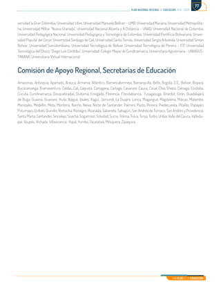 Mi Plan es la Educación
plan nacional decenal de educación 2016 - 2026
77
versidad la Gran Colombia, Universidad Libre, Universidad Manuela Beltrán – UMB, Universidad Mariana, Universidad Metropolita-
na, Universidad Militar “Nueva Granada”, Universidad Nacional Abierta y A Distancia – UNAD, Universidad Nacional de Colombia,
Universidad Pedagógica Nacional, Universidad Pedagógica y Tecnológica de Colombia, Universidad Pontificia Bolivariana, Univer-
sidad Popular del Cesar, Universidad Santiago de Cali, Universidad Santo Tomás, Universidad Sergio Arboleda, Universidad Simón
Bolívar, Universidad Surcolombiana, Universidad Tecnológica de Bolívar, Universidad Tecnológica de Pereira – ITP, Universidad
Tecnológica del Choco “Diego Luis Córdoba”, Universidad-Colegio Mayor de Cundinamarca, Universitaria Agustiniana – UNIAGUS-
TINIANA, Universitaria Virtual Internacional.
Comisión de Apoyo Regional, Secretarías de Educación
Amazonas, Antioquia, Apartado, Arauca, Armenia, Atlántico, Barrancabermeja, Barranquilla, Bello, Bogotá, D.C., Bolívar, Boyacá,
Bucaramanga, Buenaventura, Caldas, Cali, Caquetá, Cartagena, Cartago, Casanare, Cauca, Cesar, Chía, Chocó, Ciénaga, Córdoba,
Cúcuta, Cundinamarca, Dosquebradas, Duitama, Envigado, Florencia, Floridablanca, Fusagasugá, Girardot, Girón, Guadalajara
de Buga, Guainía, Guaviare, Huila, Ibagué, Ipiales, Itagüí, Jamundí, La Guajira, Lorica, Magangué, Magdalena, Maicao, Malambo,
Manizales, Medellín, Meta, Montería, Nariño, Neiva, Norte de Santander, Palmira, Pasto, Pereira, Piedecuesta, Pitalito, Popayán,
Putumayo, Quibdó, Quindío, Riohacha, Rionegro, Risaralda, Sabaneta, Sahagún, San Andrés de Tumaco, San Andrés y Providencia,
Santa Marta, Santander, Sincelejo, Soacha, Sogamoso, Soledad, Sucre, Tolima, Tuluá, Tunja, Turbo, Uribia, Valle del Cauca, Valledu-
par, Vaupés, Vichada, Villavicencio, Yopal, Yumbo, Facatativá, Mosquera, Zipaquirá.
 