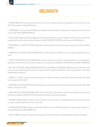 Mi Plan es la Educación
plan nacional decenal de educación 2016 - 2026
78
BIBLIOGRAFÍA
• ACNUDH (1966). Pacto Internacional de Derechos Económicos, Sociales y Culturales. Recuperado de: http://www.ohchr.org/
SP/ProfessionalInterest/Pages/CESCR.aspx
• ACNUR (2006) La Herramienta del ACNUR para el Diagnóstico Participativo en las Operaciones. Recuperado de: http://www.
acnur.es/PDF/6404_20120402174048.pdf
• CEPAL, N. (2017). Agenda 2030 y los Objetivos de Desarrollo Sostenible: Una Oportunidad para América Latina y El Caribe. Re-
cuperado de: http://repositorio.cepal.org/bitstream/handle/11362/40155/S1700334_es.pdf?sequence=10&isAllowed=y
• COOPERRIDER, D. y WHITNEY, D. (2005). Appreciative inquiry. A positive revolution in change. San Francisco, CA: Berret-Koehler
Publishers.
• CONGRESO DE LA REPÚBLICA DE COLOMBIA (1994). Ley 115 de febrero 8 de 1994, por la cual se expide la ley general de edu-
cación.
• CONSTITUCIÓN POLÍTICA DE COLOMBIA (1991). Consejo Superior de la Judicatura, Sala Administrativa. Imprenta Nacional.
Recuperado de: http://www.corteconstitucional.gov.co/inicio/Constitucion%20politica%20de%20Colombia%20-%202015.pdf
• IDEP - INSTITUTO PARA LA INVESTIGACIÓN EDUCATIVA Y EL DESARROLLO PEDAGÓGICO (2014). Derecho a la educación: el ser
humano situado y diferenciado. Propuesta para la valoración del cumplimiento del derecho en los y las estudiantes en Colombia.
Alcaldía Mayor de Bogotá D.C.
• MÁRQUEZ, A. (2012). El financiamiento de la educación en México. Problemas y alternativas. Perfiles Educativos. Vol. XXXIV,
número especial, IISUE-UNAM.
• MINISTERIO DE EDUCACIÓN NACIONAL (2017). Avance en la Construcción del Plan Nacional Decenal de Educación 2016-2026.
Versión 7. 2 de mayo de 2017
• MINISTERIO DE EDUCACIÓN NACIONAL (2017). Cerrar las Brechas: El Mayor Desafío del Plan Nacional Decenal de Educación
(PNDE) para la Vigencia 2016-2026. Ministerio de Educación Nacional de Colombia. Bogotá.
• NACIONES UNIDAS (2006). Convención sobre los derechos de las personas con discapacidad. Recuperado de: http://www.
un.org/esa/socdev/enable/documents/tccconvs.pdf
• NACIONES UNIDAS (2008). Objetivos de desarrollo del Milenio: Informe 2008. Recuperado de: www.un.org/es/millennium-
goals/pdf/MDG_Report_2008_SPANISH.pdf
• NORTH, D. (1990) “Institutions, Institutional Change and Economic Performance”. Cambridge University Press. Cambridge.
 