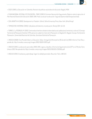 Mi Plan es la Educación
plan nacional decenal de educación 2016 - 2026
79
• OCDE (2016) La Educación en Colombia. Revisión de políticas nacionales de educación. Bogotá: MEN.
• PLAN NACIONAL DECENAL DE EDUCACIÓN - PNDE (2016) III Comisión Nacional de Seguimiento. Balance sobre la ejecución al
Plan Nacional Decenal de Educación 2006-2016. Pacto social por la educación. Segunda Oportunidad Desaprovechada.
• SEN, AMARTYA K (1999). Development as Freedom. Oxford: Oxford University Press; New York: Alfred Knopf.
• TOMASEVSKI, KATARINA. (2004). Indicadores del derecho a la educación. Revista IIDH. Vol. 40.
• TORRES, C. y PEDRAZA, M. (2013). Caminando el territorio desde la diversidad social, poblacional, territorial y cultural. El Consejo
Territorial de Planeación Distrital, CTPD, piensa la ciudad en el año de la Planeación en Bogotá D.C. Bogotá: Consejo Territorial de
Planeación. Universidad Nacional de Colombia. Secretaría Distrital de Planeación.
• UNESCO (2000). Foro Mundial Sobre La Educación. Dakar, Senegal del 26 de abril al 28 de abril de 2000. Informe Final. Recu-
perado de: http://unesdoc.unesco.org/images/0012/001211/121117s.pdf	
• UNESCO (2015). La educación para todos 2000-2015. Logros y desafíos. Informe de Seguimiento de la EPT en el Mundo. París:
Unesco 2015. Recuperado de: http://unesdoc.unesco.org/images/0023/002325/232565s.pdf
• UNESCO (2014). Enseñanza y aprendizaje: lograr la calidad para todos. Resumen. París, UNESCO.
 
 