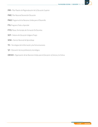 Mi Plan es la Educación
plan nacional decenal de educación 2016 - 2026
81
PMR - Plan Maestro de Regionalización de la Educación Superior
PNDE, Plan Nacional Decenal de Educación
PNUD, Programa de las Naciones Unidas para el Desarrollo
PTA, Programa Todos a Aprender
PTFD, Planes Territoriales de Formación De Docentes
SEIP - Sistema de Educación Indígena Propio
SENA – Servicio Nacional de Aprendizaje
TIC – Tecnologías de la Información y las Comunicaciones
TyT - Educación técnica profesional y tecnológica
UNESCO - Organización de las Naciones Unidas para la Educación, la Ciencia y la Cultura
 
