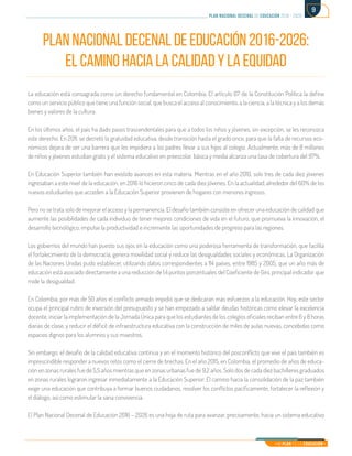 Mi Plan es la Educación
plan nacional decenal de educación 2016 - 2026
9
PLAN NACIONAL DECENAL DE EDUCACIÓN 2016-2026:
EL CAMINO HACIA LA CALIDAD Y LA EQUIDAD
La educación está consagrada como un derecho fundamental en Colombia. El artículo 67 de la Constitución Política la define
como un servicio público que tiene una función social, que busca el acceso al conocimiento, a la ciencia, a la técnica y a los demás
bienes y valores de la cultura.
En los últimos años, el país ha dado pasos trascendentales para que a todos los niños y jóvenes, sin excepción, se les reconozca
este derecho. En 2011, se decretó la gratuidad educativa, desde transición hasta el grado once, para que la falta de recursos eco-
nómicos dejara de ser una barrera que les impidiera a los padres llevar a sus hijos al colegio. Actualmente, más de 8 millones
de niños y jóvenes estudian gratis y el sistema educativo en preescolar, básica y media alcanza una tasa de cobertura del 97%.
En Educación Superior también han existido avances en esta materia. Mientras en el año 2010, solo tres de cada diez jóvenes
ingresaban a este nivel de la educación, en 2016 lo hicieron cinco de cada diez jóvenes. En la actualidad, alrededor del 60% de los
nuevos estudiantes que acceden a la Educación Superior provienen de hogares con menores ingresos.
Pero no se trata solo de mejorar el acceso y la permanencia. El desafío también consiste en ofrecer una educación de calidad que
aumente las posibilidades de cada individuo de tener mejores condiciones de vida en el futuro, que promueva la innovación, el
desarrollo tecnológico, impulse la productividad e incremente las oportunidades de progreso para las regiones.
Los gobiernos del mundo han puesto sus ojos en la educación como una poderosa herramienta de transformación, que facilita
el fortalecimiento de la democracia, genera movilidad social y reduce las desigualdades sociales y económicas. La Organización
de las Naciones Unidas pudo establecer, utilizando datos correspondientes a 114 países, entre 1985 y 2005, que un año más de
educación está asociado directamente a una reducción de 1,4 puntos porcentuales del Coeficiente de Gini, principal indicador que
mide la desigualdad.
En Colombia, por más de 50 años el conflicto armado impidió que se dedicaran más esfuerzos a la educación. Hoy, este sector
ocupa el principal rubro de inversión del presupuesto y se han empezado a saldar deudas históricas como elevar la excelencia
docente, iniciar la implementación de la Jornada Única para que los estudiantes de los colegios oficiales reciban entre 6 y 8 horas
diarias de clase, y reducir el déficit de infraestructura educativa con la construcción de miles de aulas nuevas, concebidas como
espacios dignos para los alumnos y sus maestros.
Sin embargo, el desafío de la calidad educativa continúa y en el momento histórico del posconflicto que vive el país también es
imprescindible responder a nuevos retos como el cierre de brechas. En el año 2015, en Colombia, el promedio de años de educa-
ción en zonas rurales fue de 5,5 años mientras que en zonas urbanas fue de 9,2 años. Solo dos de cada diez bachilleres graduados
en zonas rurales lograron ingresar inmediatamente a la Educación Superior. El camino hacia la consolidación de la paz también
exige una educación que contribuya a formar buenos ciudadanos, resolver los conflictos pacíficamente, fortalecer la reflexión y
el diálogo, así como estimular la sana convivencia.
El Plan Nacional Decenal de Educación 2016 – 2026 es una hoja de ruta para avanzar, precisamente, hacia un sistema educativo
 