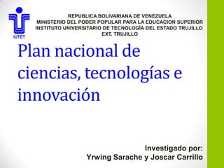 REPUBLICA BOLIVARIANA DE VENEZUELA
   MINISTERIO DEL PODER POPULAR PARA LA EDUCACION SUPERIOR
  INSTITUTO UNIVERSITARIO DE TECNOLOGÍA DEL ESTADO TRUJILLO
                         EXT. TRUJILLO



Plan nacional de
ciencias, tecnologías e
innovación

                                  Investigado por:
                   Yrwing Sarache y Joscar Carrillo
 