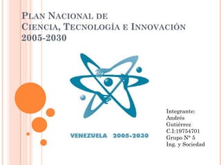PLAN NACIONAL DE
CIENCIA, TECNOLOGÍA E INNOVACIÓN
2005-2030




                            Integrante:
                            Andrés
                            Gutiérrez
                            C.I:19754701
                            Grupo N° 5
                            Ing. y Sociedad
 