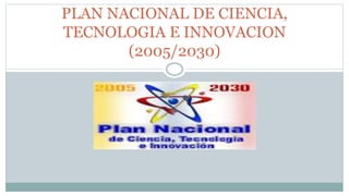 PLAN NACIONAL DE CIENCIA,
TECNOLOGIA E INNOVACION
(2005/2030)
 