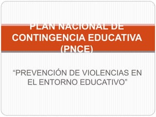 “PREVENCIÓN DE VIOLENCIAS EN
EL ENTORNO EDUCATIVO”
PLAN NACIONAL DE
CONTINGENCIA EDUCATIVA
(PNCE)
 