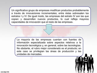 Un significativo grupo de empresas modifican productos probablemente
a través de innovaciones incrementales; entre éstas sobresalen los
estratos I y IV. De igual modo, las empresas del estrato IV son las que
copian y desarrollan nuevos productos, lo cual refleja mayores
capacidades de innovación que el resto de las empresas.




    La mayoría de las empresas cuentan con fuentes de
    información especializada sobre aspectos relativos a la
    innovación tecnológica y, en general, sobre las tecnologías.
    No obstante, el rubro mejor considerado es el producto; en
    este caso se privilegian las áreas de producción y las
    unidades de mercadeo.
 