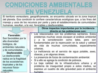 El territorio venezolano, geográficamente, se encuentra ubicado en la zona tropical
del planeta. Esa condición le confiere características ecológicas que, a los fines del
manejo y usos de los recursos por parte y para el establecimiento de comunidades
humanas, resultan, a la vez, favorables y desfavorables.
                                     Otros impactos importantes por la incidencia
                                            directa en las poblaciones son:
                           • Los relacionados con los problemas sanitarios. Estos
      Favorable:
                             problemas muchas veces escapan al análisis ambiental
Son favorables por la
                             y a la consideración como tales, pero son
alta diversidad
                             fundamentales por la repercusión en la salud y calidad
biológica, de
                             de vida de muchas comunidades, especialmente
ambientes naturales
                             urbanas.
y de comunidades.
                           • La ineficiencia en el servicio de agua potable, aseo,
    Desfavorable
                             cloacas, y en algunas áreas.
Lo desfavorable
                           • La presencia de focos de contaminación ambiental.
radica en la fragilidad
                           • Si a ello se agrega la condición de pobreza.
de los ecosistemas
                           • La baja calidad de la infraestructura urbana y el
tropicales y de los
                             problema de inseguridad propio a estos medios, se
recursos físico-
                             expresa un cuadro de alta gravedad para el ambiente
naturales.
                             humano.
 