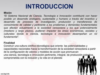 INTRODUCCION
Misión
“El Sistema Nacional de Ciencia, Tecnología e Innovación contribuirá con hacer
posible un desarrollo endógeno, sustentable y humano a través del incentivo y
desarrollo de procesos de investigación, producción y transferencia de
conocimiento de calidad y pertinente a los problemas y demandas fundamentales
que afectan actualmente a la sociedad venezolana y los que potencialmente
(mediano y largo plazos), pudieran impactar las áreas económicas, sociales y
culturales donde la ciencia, tecnología e innovación desempeñan un rol
fundamental”.

Finalidad
Construir una cultura cintífico-técnológica que oriente las potencialidades y
capacidades nacionales hacia la transformación de la sociedad venezolana a partir
de la configuración de valores y modelos de acción que promuevan
una ciencia, tecnología e innovación pertinente, integral, de producción colectiva,
comprometida con la inclusión y la vida en el planeta
 