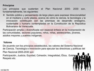 Principios
Los principios que sustentan el Plan Nacional 2005- 2030 son,
fundamentalmente, los siguientes:
 Sentido público y pensamiento de largo plazo para expresar direccionalidad
    en el mediano y corto plazos, acerca de cómo la ciencia, la tecnología y la
    innovación contribuyen con las premisas de desarrollo endógeno,
    sustentable y humano contempladas en la Constitución de la República
    Bolivariana de Venezuela.
Participación amplia y diversificada con especial énfasis en la incorporación de
las comunidades, sectores populares, niños, niñas, adolescentes, jóvenes,
adultos mayores y pueblos indígenas.

 Valores
De acuerdo con los principios establecidos, los valores del Sistema Nacional
de Ciencia, Tecnología e Innovación para ejecutar las directrices y políticas del
Plan Nacional 2005-2030 son:
Participación, Justicia, Equidad, Cohesión, Integralidad, Ética, Estética,
Respeto etc.
 