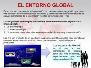 EL ENTORNO GLOBAL
Es un proceso que permite la implantación de nuevos modelos de gestión que, a su
vez, habilitan flujos de información financiera y comercial bajo el uso intensivo de las
nuevas tecnologías de la información y de las comunicaciones (TIC).

Cuatro grandes tecnologías fundamental están transformando el panorama
internacional:
 La biotecnología
 La nanotecnología
 Los nuevos materiales y las tecnologías de la información y la comunicación.

Las TIC son producto de un significativo agregado científico que las hace complejas y
costosas, especialmente para los países que no poseen capacidades para
producirlas.
                                                      Los espacios de libertad
                                                     en el uso de las
                                                     tecnologías se hacen
                                                     cada vez más estrechos,
                                                     especialmente para los
                                                     países en desarrollo.
 