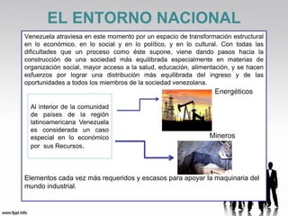 EL ENTORNO NACIONAL
Venezuela atraviesa en este momento por un espacio de transformación estructural
en lo económico, en lo social y en lo político, y en lo cultural. Con todas las
dificultades que un proceso como éste supone, viene dando pasos hacia la
construcción de una sociedad más equilibrada especialmente en materias de
organización social, mayor acceso a la salud, educación, alimentación, y se hacen
esfuerzos por lograr una distribución más equilibrada del ingreso y de las
oportunidades a todos los miembros de la sociedad venezolana.
                                                                Energéticos

  Al interior de la comunidad
  de países de la región
  latinoamericana Venezuela
  es considerada un caso
  especial en lo económico                                    Mineros
  por sus Recursos.




Elementos cada vez más requeridos y escasos para apoyar la maquinaria del
mundo industrial.
 