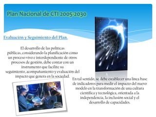 Evaluación y Seguimiento del Plan.
El desarrollo de las políticas
públicas, considerando la planificación como
un proceso vivo e interdependiente de otros
procesos de gestión, debe contar con un
instrumento que facilite su
seguimiento, acompañamiento y evaluación del
impacto que genera en la sociedad.
En tal sentido, se debe establecer una línea base
de indicadores para medir el impacto del nuevo
modelo en la transformación de una cultura
científica y tecnológica, orientada a la
independencia, la inclusión social y el
desarrollo de capacidades.
 