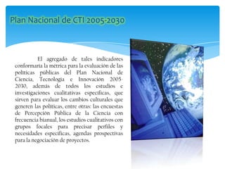 El agregado de tales indicadores
conformaría la métrica para la evaluación de las
políticas públicas del Plan Nacional de
Ciencia, Tecnología e Innovación 2005-
2030, además de todos los estudios e
investigaciones cualitativas específicas, que
sirven para evaluar los cambios culturales que
generen las políticas, entre otras: las encuestas
de Percepción Pública de la Ciencia con
frecuencia bianual, los estudios cualitativos con
grupos focales para precisar perfiles y
necesidades específicas, agendas prospectivas
para la negociación de proyectos.
 