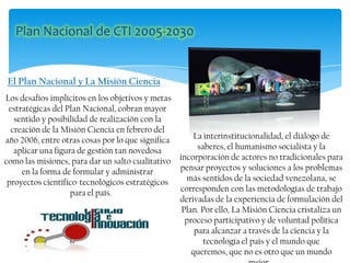 Los desafíos implícitos en los objetivos y metas
estratégicas del Plan Nacional, cobran mayor
sentido y posibilidad de realización con la
creación de la Misión Ciencia en febrero del
año 2006, entre otras cosas por lo que significa
aplicar una figura de gestión tan novedosa
como las misiones, para dar un salto cualitativo
en la forma de formular y administrar
proyectos científico-tecnológicos estratégicos
para el país.
El Plan Nacional y La Misión Ciencia
La interinstitucionalidad, el diálogo de
saberes, el humanismo socialista y la
incorporación de actores no tradicionales para
pensar proyectos y soluciones a los problemas
más sentidos de la sociedad venezolana, se
corresponden con las metodologías de trabajo
derivadas de la experiencia de formulación del
Plan. Por ello, La Misión Ciencia cristaliza un
proceso participativo y de voluntad política
para alcanzar a través de la ciencia y la
tecnología el país y el mundo que
queremos, que no es otro que un mundo
 