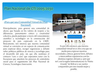 ¿Para qué una Comunidad Virtual del Plan
Nacional?
Principalmente, para generar una comunidad de
afecto, que basada en los valores de respeto a las
diferencias, pensamiento crítico y creatividad
colectiva, pueda participar a través del conocimiento
científico y tecnológico en la construcción del
proyecto de país expresado en la CRBV.
Básicamente, nos interesa que nuestra comunidad
virtual se convierta en un espacio de comunicación
para expresar ideas, recoger sugerencias y debatir
sobre políticas públicas de ciencia y tecnología para
el desarrollo del país, sin que ella sustituya el
contacto “cara a cara” que esperamos tener con la
frecuencia que ameriten los procesos de contraloría
social para el seguimiento del Plan Nacional de
Ciencia, Tecnología e Innovación.
Es por ello entonces, que nuestra
comunidad virtual no es otra cosa que un
medio para expresar nuestras
necesidades, críticas, generar foros, debates
e intercambiar experiencias con las
distintas regiones del país y, ¿por qué
no?, con la región latinoamericana: la “Patria
Grande” de Bolívar y sus sueños
compartidos por otro mundo mejor y
posible.
 