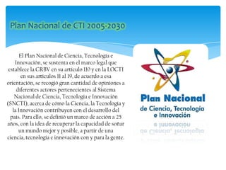El Plan Nacional de Ciencia, Tecnología e
Innovación, se sustenta en el marco legal que
establece la CRBV en su artículo 110 y en la LOCTI
en sus artículos 11 al 19, de acuerdo a esa
orientación, se recogió gran cantidad de opiniones a
diferentes actores pertenecientes al Sistema
Nacional de Ciencia, Tecnología e Innovación
(SNCTI), acerca de cómo la Ciencia, la Tecnología y
la Innovación contribuyen con el desarrollo del
país. Para ello, se definió un marco de acción a 25
años, con la idea de recuperar la capacidad de soñar
un mundo mejor y posible, a partir de una
ciencia, tecnología e innovación con y para la gente.
 