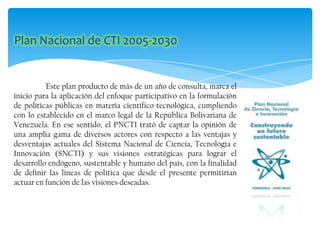 Este plan producto de más de un año de consulta, marca el
inicio para la aplicación del enfoque participativo en la formulación
de políticas públicas en materia científico-tecnológica, cumpliendo
con lo establecido en el marco legal de la República Bolivariana de
Venezuela. En ese sentido, el PNCTI trató de captar la opinión de
una amplia gama de diversos actores con respecto a las ventajas y
desventajas actuales del Sistema Nacional de Ciencia, Tecnología e
Innovación (SNCTI) y sus visiones estratégicas para lograr el
desarrollo endógeno, sustentable y humano del país, con la finalidad
de definir las líneas de política que desde el presente permitirían
actuar en función de las visiones deseadas.
 