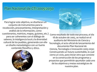 Para lograr este objetivo, se diseñaron un
conjunto de instrumentos para la
recolección, procesamiento, interpretación y
análisis de la información, como
cuestionarios, matrices, mapas, guiones, etc.)
para ser coherentes con el diálogo de
saberes, la inteligencia local y la diversidad
cultural de los pueblos, generando con ello
un diseño metodológico con un fuerte
contenido filosófico y ético.
Como resultado de todo ese proceso, el día
18 de octubre de 2005, se realizó en el
auditorio del Ministerio de Ciencia y
Tecnología, el acto oficial de lanzamiento del
documento Plan Nacional de
Ciencia, Tecnología e Innovación 2005-2030:
Construyendo un futuro sustentable, lo cual
cierra un ciclo, para iniciar otro que consiste
en la construcción de los programas y
proyectos que permitirán apuntalar cada uno
de los objetivos y metas estratégicas de
nuestro plan.
 