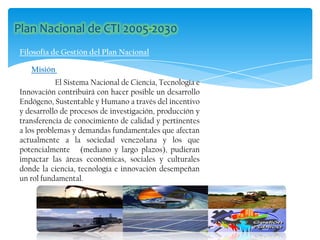 Filosofía de Gestión del Plan Nacional
Misión
El Sistema Nacional de Ciencia, Tecnología e
Innovación contribuirá con hacer posible un desarrollo
Endógeno, Sustentable y Humano a través del incentivo
y desarrollo de procesos de investigación, producción y
transferencia de conocimiento de calidad y pertinentes
a los problemas y demandas fundamentales que afectan
actualmente a la sociedad venezolana y los que
potencialmente (mediano y largo plazos), pudieran
impactar las áreas económicas, sociales y culturales
donde la ciencia, tecnología e innovación desempeñan
un rol fundamental.
 