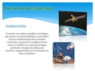 Construir una cultura científico-tecnológica
que oriente sus potencialidades y capacidades
hacia la transformación de la sociedad
venezolana, a partir de la configuración de
valores y modelos de acción que la hagan
pertinente, integral, de producción
colectiva, comprometida con la inclusión y la
vida en el planeta.
Finalidad del Plan
 
