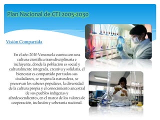 En el año 2030 Venezuela cuenta con una
cultura científica transdisciplinaria e
incluyente, donde la población es social y
culturalmente integrada, creativa y solidaria, el
bienestar es compartido por todos sus
ciudadanos, se respeta la naturaleza, se
preservan los saberes populares, la diversidad
de la cultura propia y el conocimiento ancestral
de sus pueblos indígenas y
afrodescendientes, en el marco de los valores de
cooperación, inclusión y soberanía nacional.
Visión Compartida
 