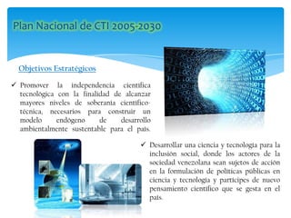 Objetivos Estratégicos
 Promover la independencia científica
tecnológica con la finalidad de alcanzar
mayores niveles de soberanía científico-
técnica, necesarios para construir un
modelo endógeno de desarrollo
ambientalmente sustentable para el país.
 Desarrollar una ciencia y tecnología para la
inclusión social, donde los actores de la
sociedad venezolana sean sujetos de acción
en la formulación de políticas públicas en
ciencia y tecnología y partícipes de nuevo
pensamiento científico que se gesta en el
país.
 
