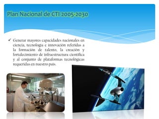  Generar mayores capacidades nacionales en
ciencia, tecnología e innovación referidas a
la formación de talento, la creación y
fortalecimiento de infraestructura científica
y al conjunto de plataformas tecnológicas
requeridas en nuestro país.
 